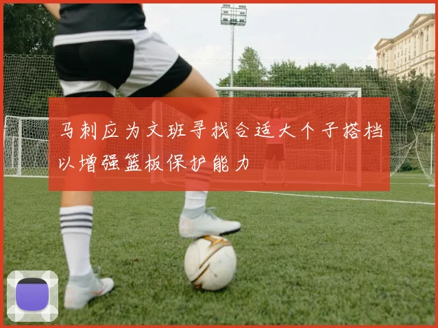 马刺应为文班寻找合适大个子搭档以增强篮板保护能力