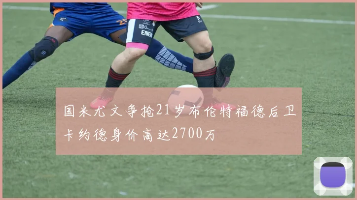 国米尤文争抢21岁布伦特福德后卫卡约德身价高达2700万