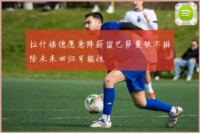 拉什福德愿意降薪留巴萨曼联不排除未来回归可能性