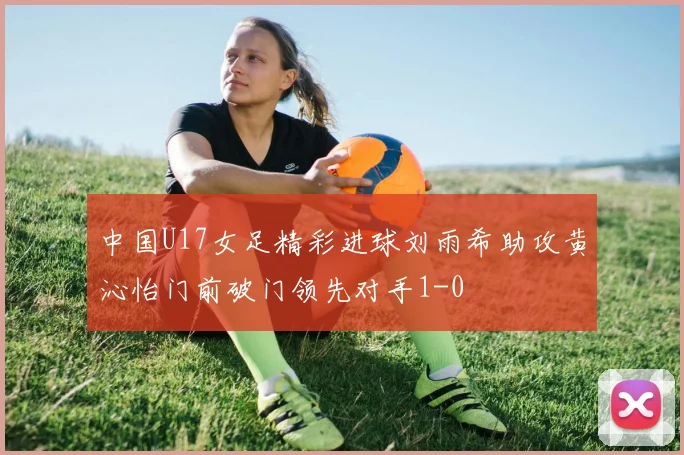 中国U17女足精彩进球刘雨希助攻黄沁怡门前破门领先对手1-0