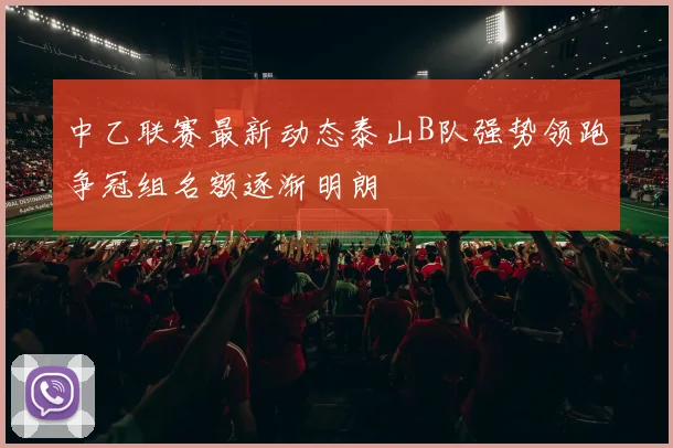 中乙联赛最新动态泰山B队强势领跑争冠组名额逐渐明朗