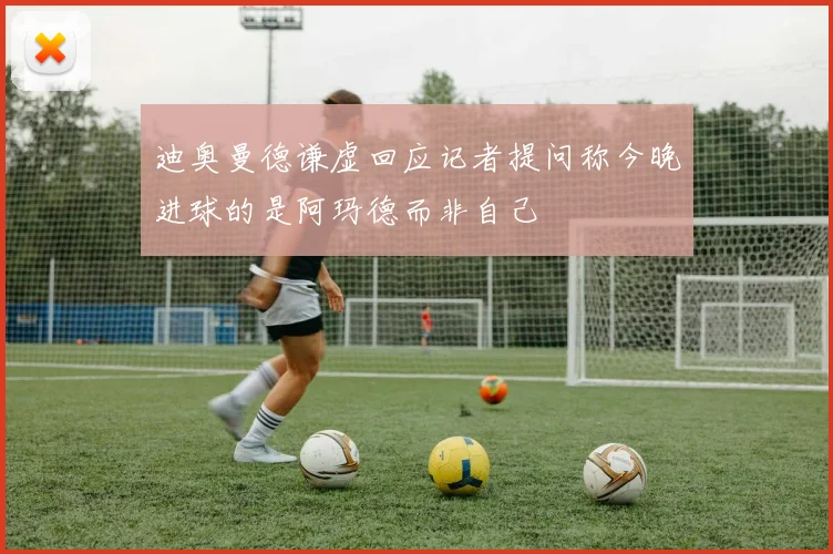 迪奥曼德谦虚回应记者提问称今晚进球的是阿玛德而非自己