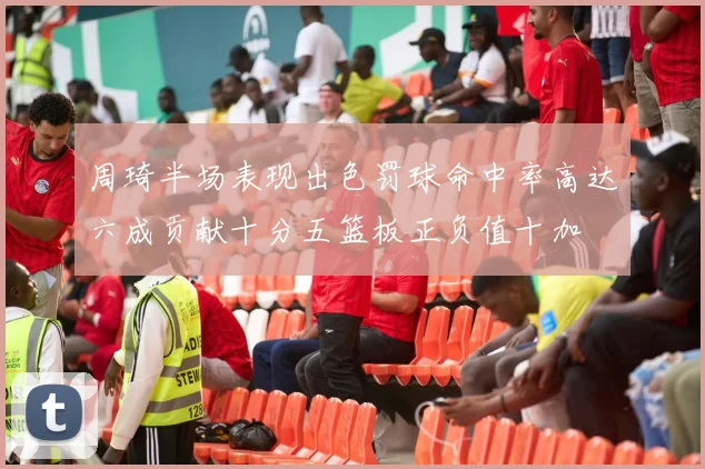 周琦半场表现出色罚球命中率高达六成贡献十分五篮板正负值十加