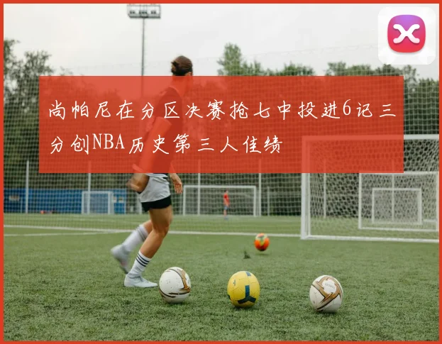尚帕尼在分区决赛抢七中投进6记三分创NBA历史第三人佳绩