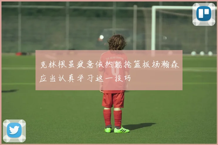 克林根虽疲惫依然能抢篮板杨瀚森应当认真学习这一技巧