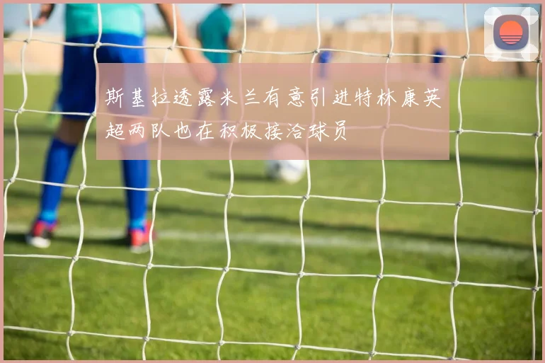 斯基拉透露米兰有意引进特林康英超两队也在积极接洽球员