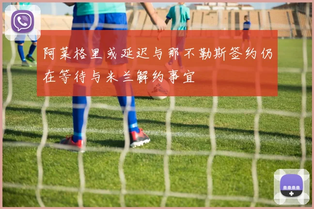阿莱格里或延迟与那不勒斯签约仍在等待与米兰解约事宜