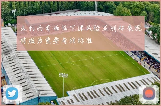 米利西奇面临下课风险亚洲杯表现将成为重要考核标准