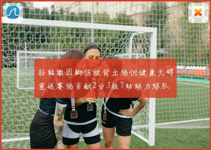 孙铭徽因脚伤被背出场但健康无碍重返赛场贡献2分3板7助助力球队