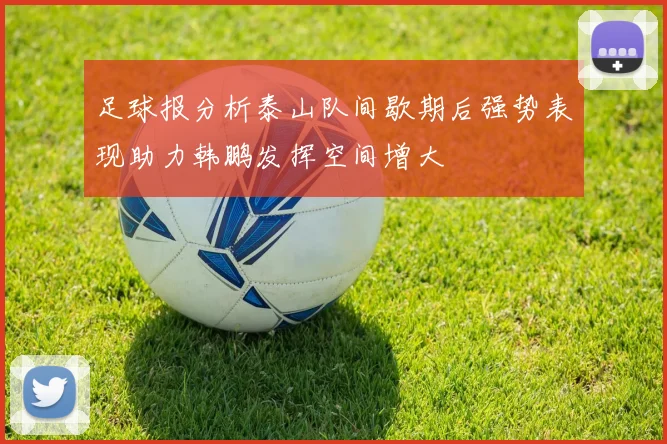 足球报分析泰山队间歇期后强势表现助力韩鹏发挥空间增大