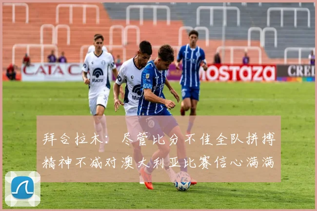 拜合拉木：尽管比分不佳全队拼搏精神不减对澳大利亚比赛信心满满期待进球