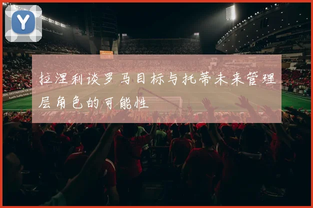 拉涅利谈罗马目标与托蒂未来管理层角色的可能性