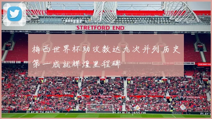 梅西世界杯助攻数达九次并列历史第一成就辉煌里程碑