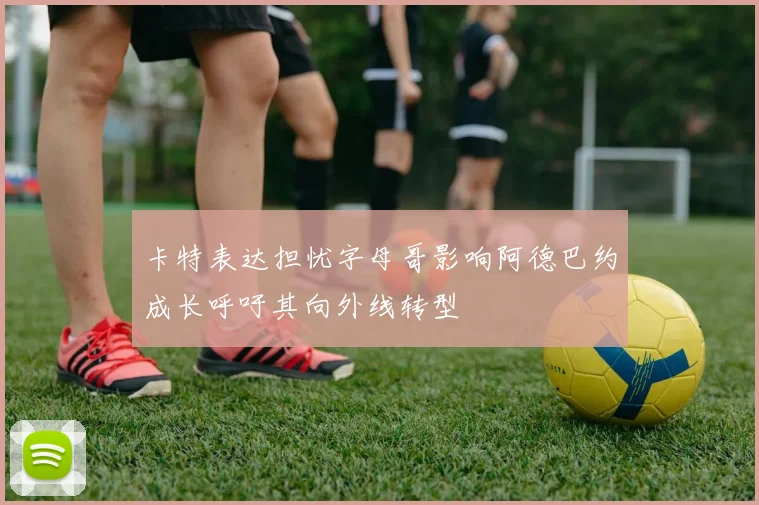 卡特表达担忧字母哥影响阿德巴约成长呼吁其向外线转型