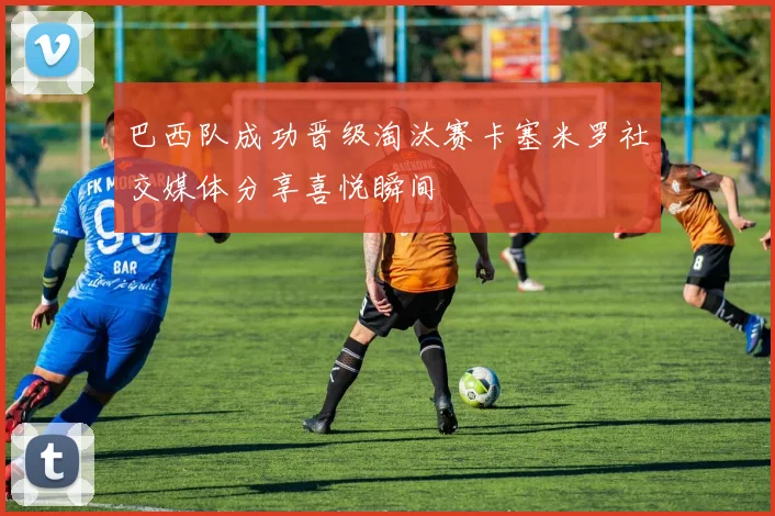 巴西队成功晋级淘汰赛卡塞米罗社交媒体分享喜悦瞬间