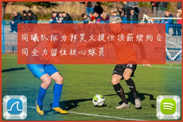 同曦队拟为郭昊文提供顶薪续约合同全力留住核心球员