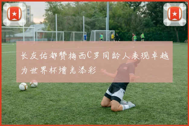 长友佑都赞梅西C罗同龄人表现卓越为世界杯增光添彩