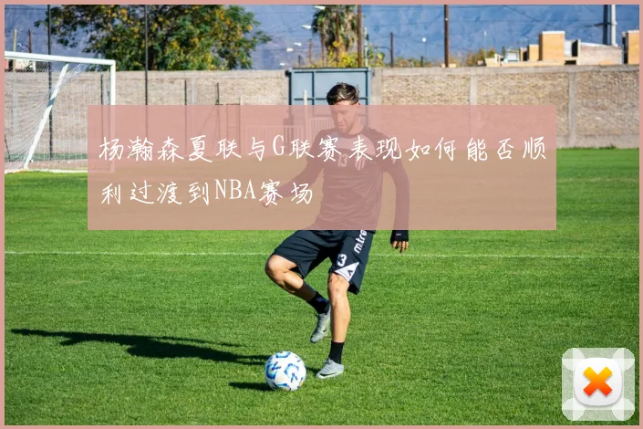 杨瀚森夏联与G联赛表现如何能否顺利过渡到NBA赛场