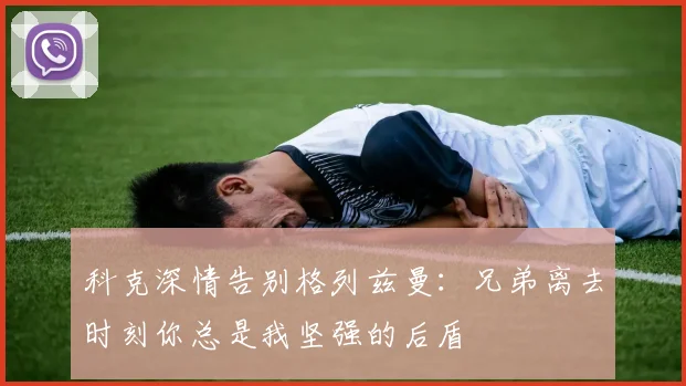 科克深情告别格列兹曼：兄弟离去时刻你总是我坚强的后盾