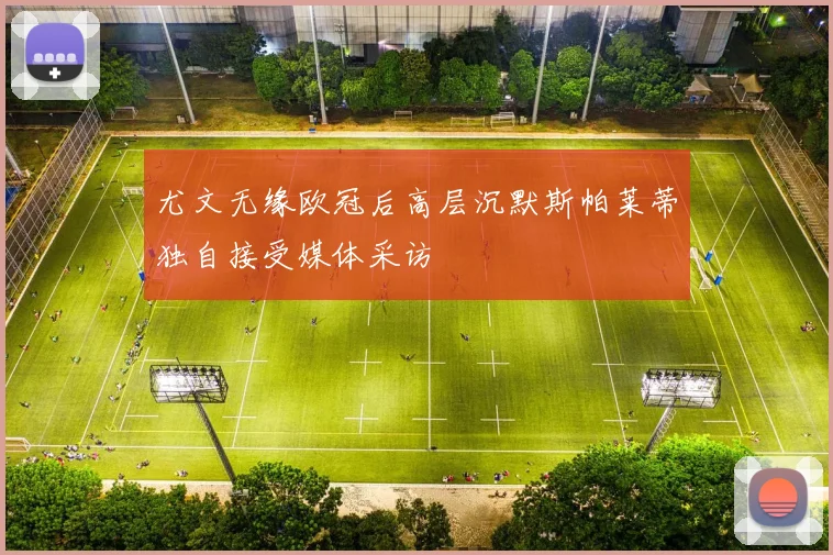 尤文无缘欧冠后高层沉默斯帕莱蒂独自接受媒体采访