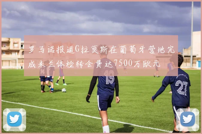 罗马诺报道G拉莫斯在葡萄牙营地完成米兰体检转会费达7500万欧元