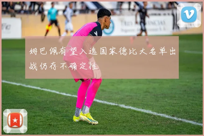 姆巴佩有望入选国家德比大名单出战仍存不确定性