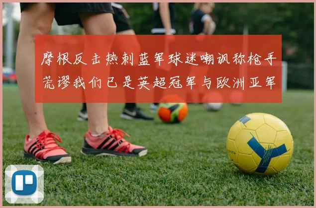 摩根反击热刺蓝军球迷嘲讽称枪手荒谬我们已是英超冠军与欧洲亚军