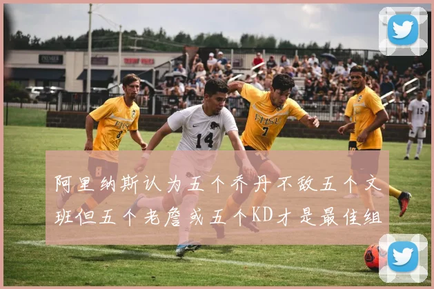 阿里纳斯认为五个乔丹不敌五个文班但五个老詹或五个KD才是最佳组合