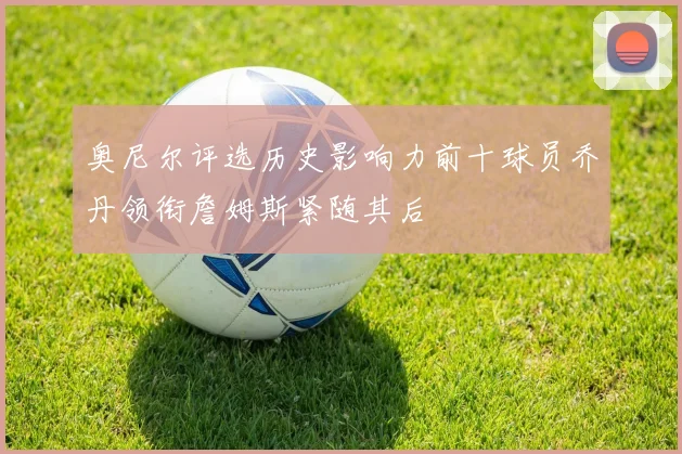 奥尼尔评选历史影响力前十球员乔丹领衔詹姆斯紧随其后