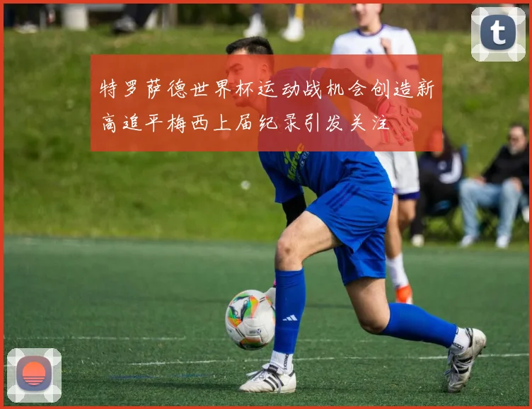 特罗萨德世界杯运动战机会创造新高追平梅西上届纪录引发关注
