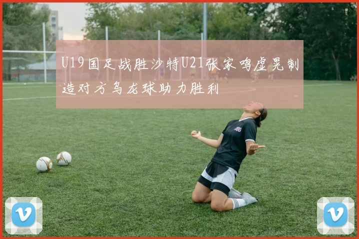U19国足战胜沙特U21张家鸣虚晃制造对方乌龙球助力胜利