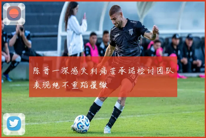 陈晋一深感失利痛苦承诺检讨团队表现绝不重蹈覆辙